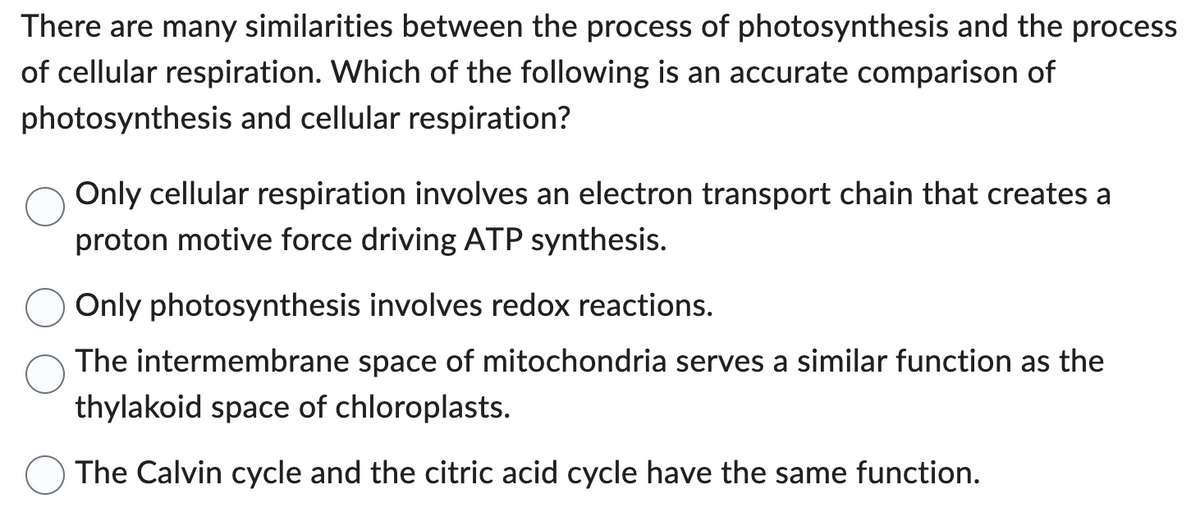 There are many similarities between the process of photosynthesis and the process
of cellular respiration. Which of the following is an accurate comparison of
photosynthesis and cellular respiration?
Only cellular respiration involves an electron transport chain that creates a
proton motive force driving ATP synthesis.
Only photosynthesis involves redox reactions.
The intermembrane space of mitochondria serves a similar function as the
thylakoid space of chloroplasts.
The Calvin cycle and the citric acid cycle have the same function.
