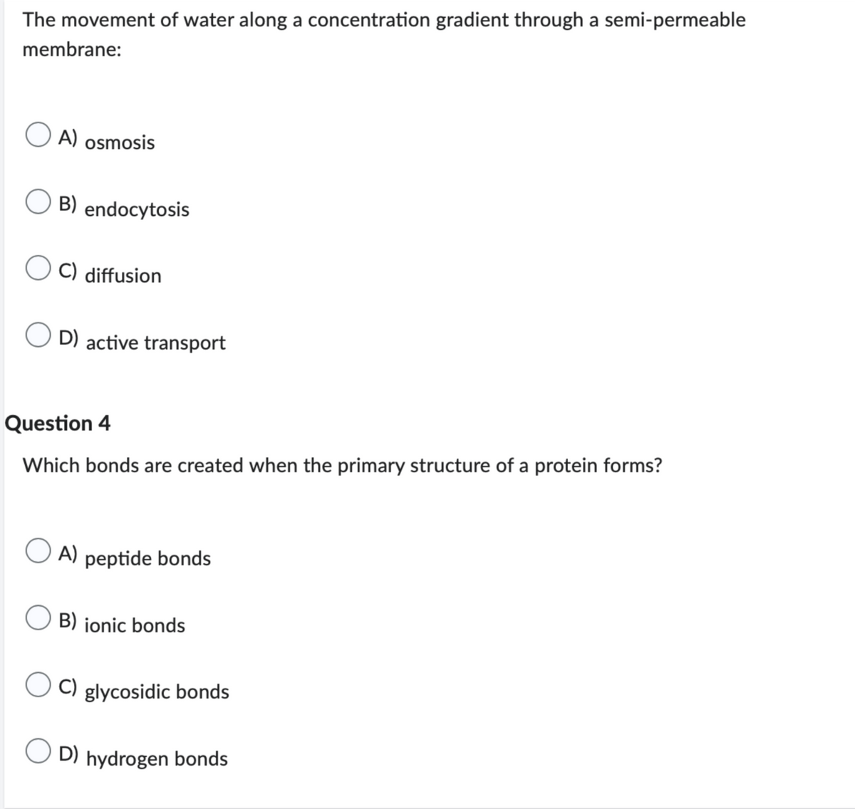 The movement of water along a concentration gradient through a semi-permeable
membrane:
A) osmosis
B) endocytosis
C) diffusion
D) active transport
Question 4
Which bonds are created when the primary structure of a protein forms?
OA)
peptide bonds
B) ionic bonds
C) glycosidic bonds
D) hydrogen bonds