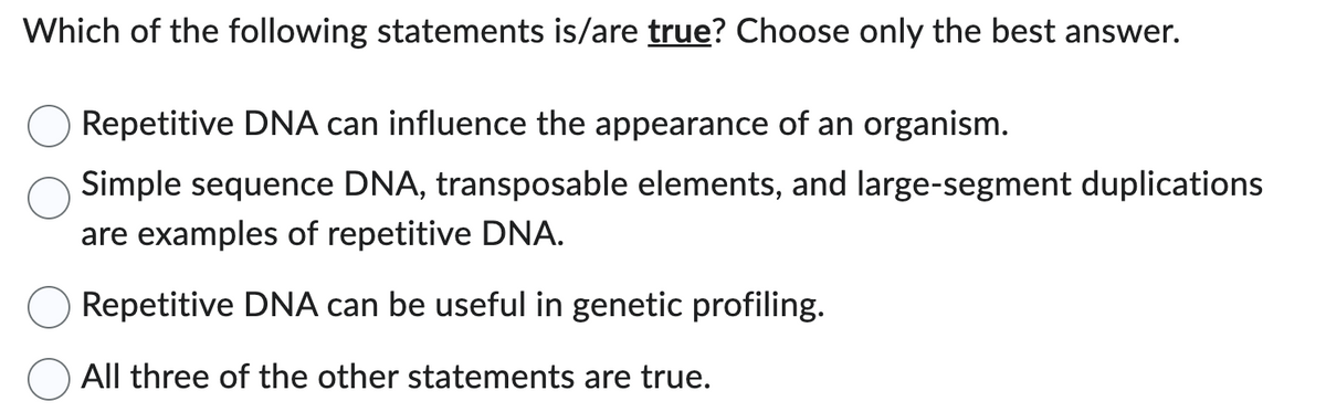 Which of the following statements is/are true? Choose only the best answer.
Repetitive DNA can influence the appearance of an organism.
Simple sequence DNA, transposable elements, and large-segment duplications
are examples of repetitive DNA.
Repetitive DNA can be useful in genetic profiling.
All three of the other statements are true.