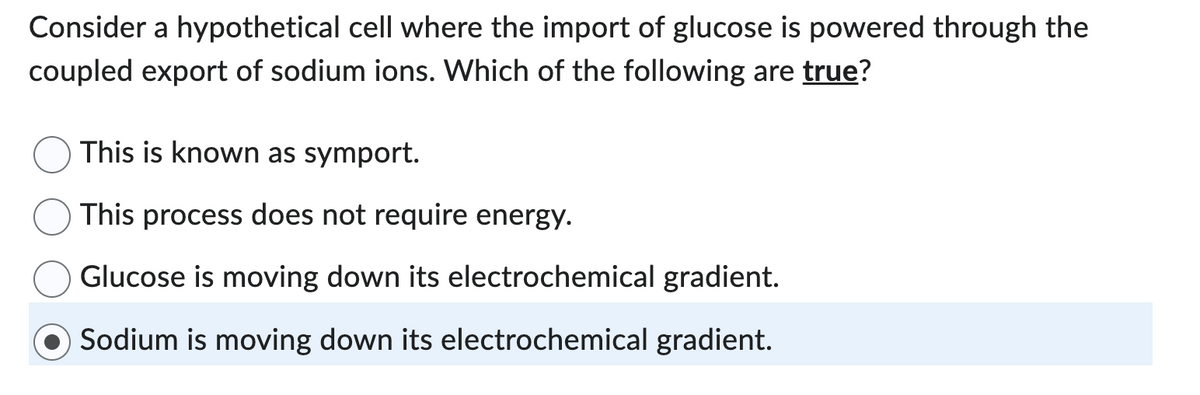 Consider a hypothetical cell where the import of glucose is powered through the
coupled export of sodium ions. Which of the following are true?
This is known as symport.
This process does not require energy.
Glucose is moving down its electrochemical gradient.
Sodium is moving down its electrochemical gradient.