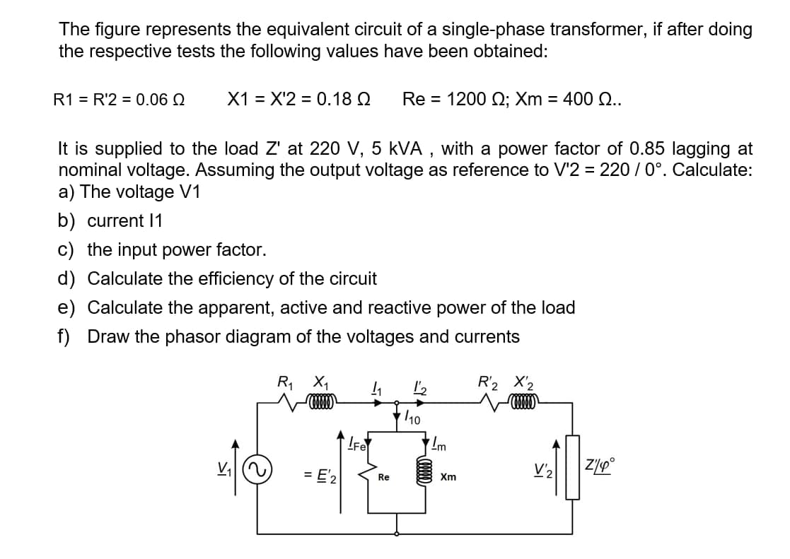 The figure represents the equivalent circuit of a single-phase transformer, if after doing
the respective tests the following values have been obtained:
R1 = R'2 = 0.06 Q
X1 = X'2 = 0.18 Q
Re = 1200 Q; Xm = 400 Q..
It is supplied to the load Z' at 220 V, 5 kVA , with a power factor of 0.85 lagging at
nominal voltage. Assuming the output voltage as reference to V'2 = 220 / 0°. Calculate:
a) The voltage V1
b) current I1
c) the input power factor.
d) Calculate the efficiency of the circuit
e) Calculate the apparent, active and reactive power of the load
f) Draw the phasor diagram of the voltages and currents
R X1
R'2 X'2
LFe
= E'2
V'2
Re
Xm

