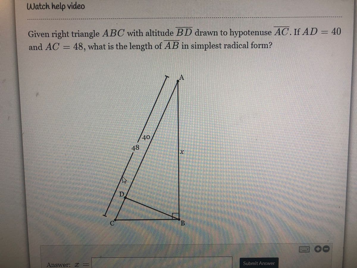 Watch help video
------ ---------- ---- ---
Given right triangle ABC with altitude BD drawn to hypotenuse AC. If AD = 40
and AC = 48, what is the length of AB in simplest radical form?
A
40
48
Answer: X =
Submit Answer
