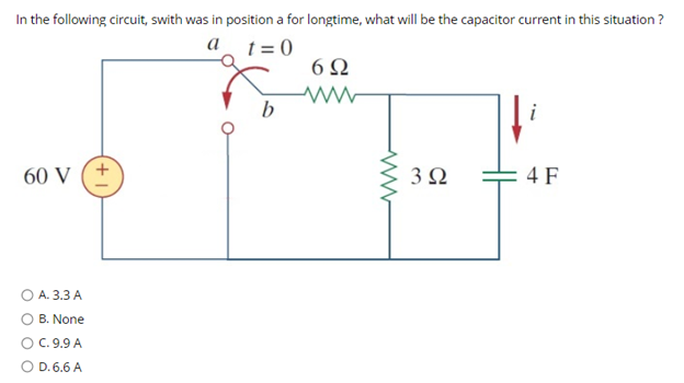 In the following circuit, swith was in position a for longtime, what will be the capacitor current in this situation ?
t = 0
а
b
i
60 V (+
3Ω
4 F
O A. 3.3 A
O B. None
OC.9.9 A
O D. 6.6 A
