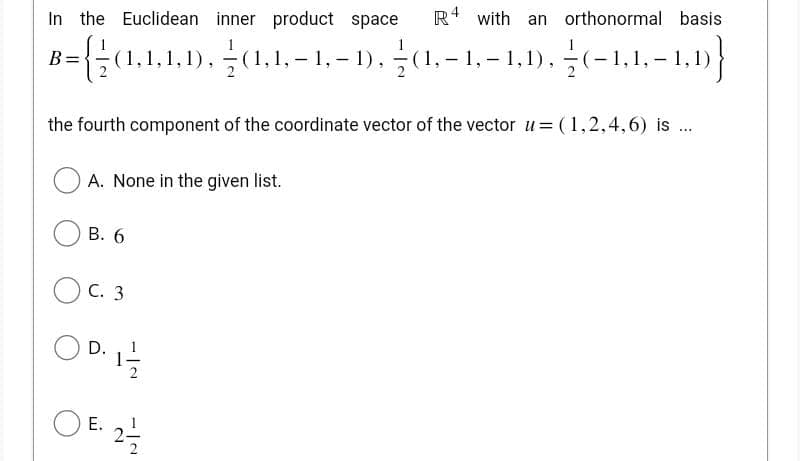 In the Euclidean inner product space R4 with an orthonormal basis
B={(1,1,1,1),(1,1,-1,-1). (1,-1,-1,1).(-1.1-1.1}
the fourth component of the coordinate vector of the vector u= (1,2,4,6) is ...
A. None in the given list.
B. 6
C. 3
9. 11/1/20
D.
OF 2/1/2
E.