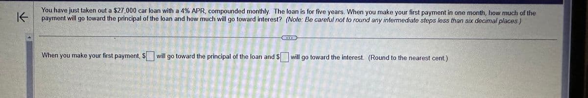 K
You have just taken out a $27,000 car loan with a 4% APR, compounded monthly. The loan is for five years. When you make your first payment in one month, how much of the
payment will go toward the principal of the loan and how much will go toward interest? (Note: Be careful not to round any intermediate steps less than six decimal places.)
When you make your first payment, $
will go toward the principal of the loan and $ will go toward the interest. (Round to the nearest cent.)