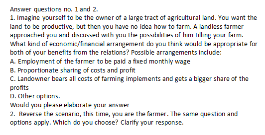 Answer questions no. 1 and 2.
1. Imagine yourself to be the owner of a large tract of agricultural land. You want the
land to be productive, but then you have no idea how to farm. A landless farmer
approached you and discussed with you the possibilities of him tilling your farm.
What kind of economic/financial arrangement do you think would be appropriate for
both of your benefits from the relations? Possible arrangements include:
A. Employment of the farmer to be paid a fixed monthly wage
B. Proportionate sharing of costs and profit
C. Landowner bears all costs of farming implements and gets a bigger share of the
profits
D. Other options.
Would you please elaborate your answer
2. Reverse the scenario, this time, you are the farmer. The same question and
options apply. Which do you choose? Clarify your response.
