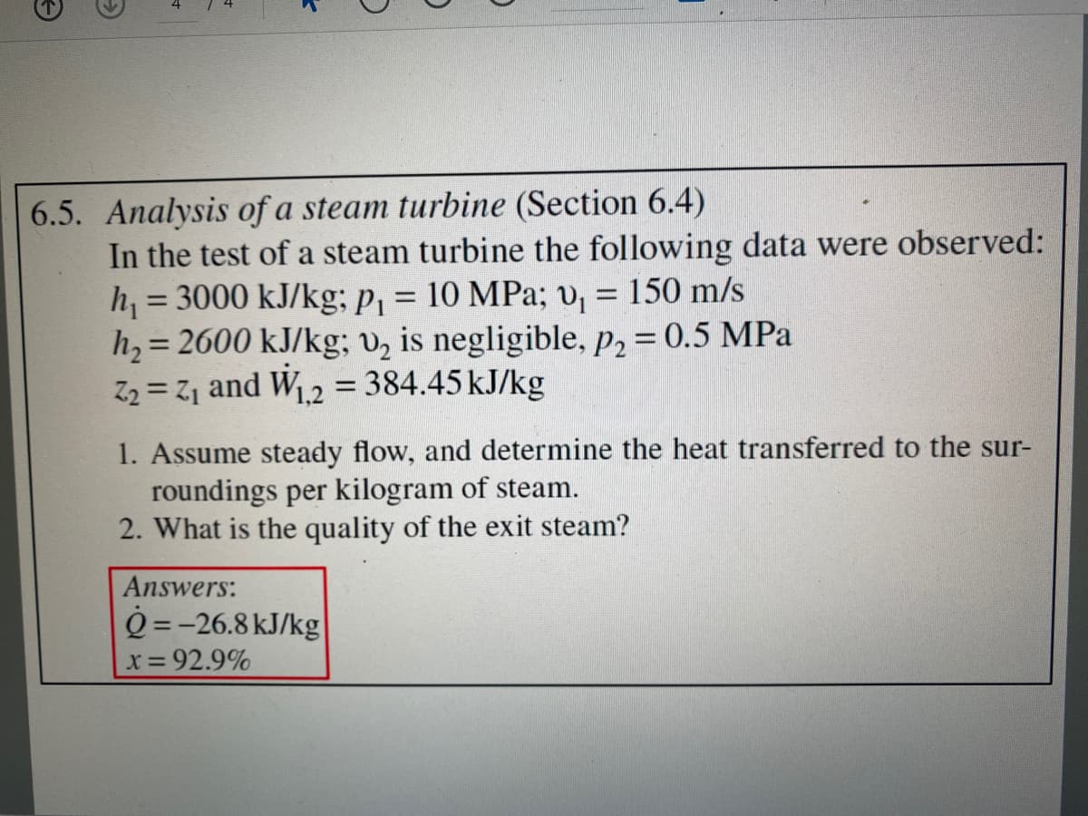 6.5. Analysis of a steam turbine (Section 6.4)
In the test of a steam turbine the following data were observed:
h, = 3000 kJ/kg; p, = 10 MPa; v, = 150 m/s
h, = 2600 kJ/kg; v, is negligible, p, = 0.5 MPa
Z2 = Z1 and W.2 = 384.45 kJ/kg
%3D
1. Assume steady flow, and determine the heat transferred to the sur-
roundings per kilogram of steam.
2. What is the quality of the exit steam?
Answers:
Q =-26.8 kJ/kg
x 92.9%
4.
