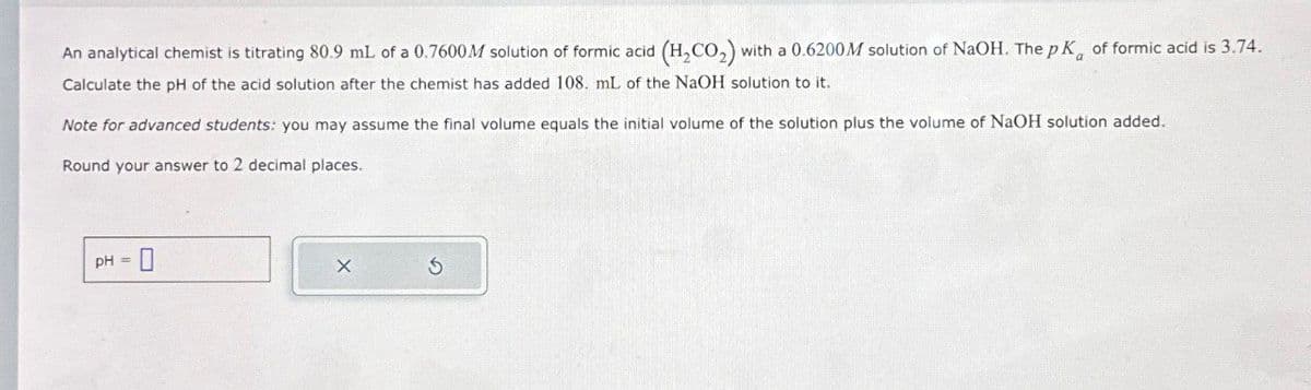 An analytical chemist is titrating 80.9 mL of a 0.7600 M solution of formic acid (H2CO₂) with a 0.6200 M solution of NaOH. The pK of formic acid is 3.74.
Calculate the pH of the acid solution after the chemist has added 108. mL of the NaOH solution to it.
Note for advanced students: you may assume the final volume equals the initial volume of the solution plus the volume of NaOH solution added.
Round your answer to 2 decimal places.
pH = 0
X