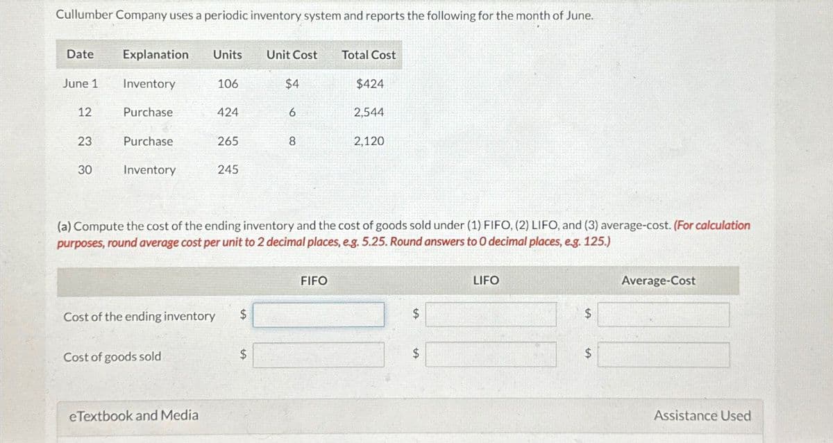 Cullumber Company uses a periodic inventory system and reports the following for the month of June.
Date
Explanation Units
Unit Cost
Total Cost
June 1
Inventory
106
$4
$424
12
Purchase
424
6
2,544
23
Purchase
265
8
2,120
30
Inventory
245
(a) Compute the cost of the ending inventory and the cost of goods sold under (1) FIFO, (2) LIFO, and (3) average-cost. (For calculation
purposes, round average cost per unit to 2 decimal places, e.g. 5.25. Round answers to O decimal places, e.g. 125.)
Cost of the ending inventory
$
Cost of goods sold
$
eTextbook and Media
FIFO
LIFO
Average-Cost
$
$
$
$
Assistance Used