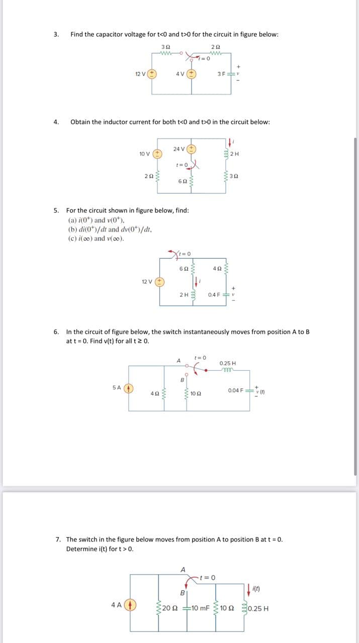 3.
4.
Find the capacitor voltage for t<0 and t>0 for the circuit in figure below:
3902
12 V (+
5 A
10 V +
Obtain the inductor current for both t<0 and t>0 in the circuit below:
ΖΩΣ
4A4
4V (+)
12 V (+)
5. For the circuit shown in figure below, find:
(a) i(0*) and v(0*).
(b) di(0*)/dt and dv(0*)/dt,
(c) i(oo) and v(00).
24 V +
4922
t=0
6023
Xt=0
6023
2H
A
1=0
O
222
www
t=0
+
3F V
6. In the circuit of figure below, the switch instantaneously moves from position A to B
at t = 0. Find v(t) for all t≥ 0.
3 10 92
4ΩΣ
0.4 F
"
2H
392
0.25 H
m
0.04 F(0)
7. The switch in the figure below moves from position A to position B at t = 0.
Determine i(t) for t > 0.
A
-t=0
B
+F
20 2 -10 mF 10 2 30.25 H
Ω
:
i(t)
