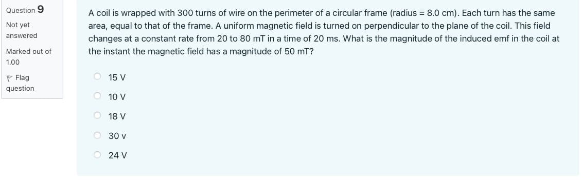 Question 9
Not yet
answered
Marked out of
1.00
Flag
question
A coil is wrapped with 300 turns of wire on the perimeter of a circular frame (radius = 8.0 cm). Each turn has the same
area, equal to that of the frame. A uniform magnetic field is turned on perpendicular to the plane of the coil. This field
changes at a constant rate from 20 to 80 mT in a time of 20 ms. What is the magnitude of the induced emf in the coil at
the instant the magnetic field has a magnitude of 50 mT?
O 15 V
O 10 V
O 18 V
OOO
30 v
O 24 V