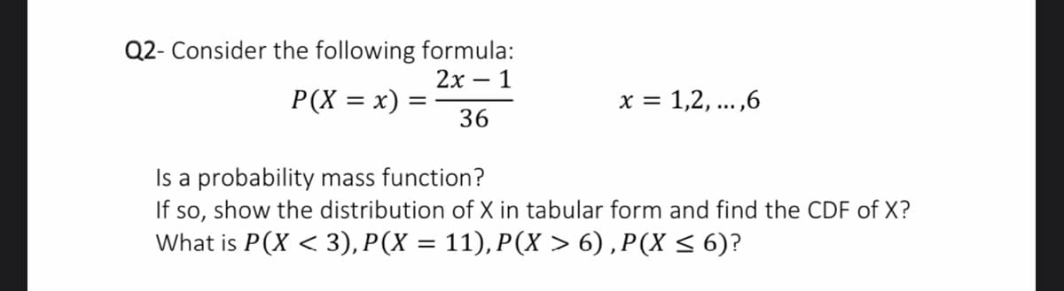 Q2- Consider the following formula:
2х — 1
= (x = X)d
36
x = 1,2, ... ,6
Is a probability mass function?
If so, show the distribution of X in tabular form and find the CDF of X?
What is P(X < 3), P(X = 11), P(X > 6) ,P(X < 6)?
