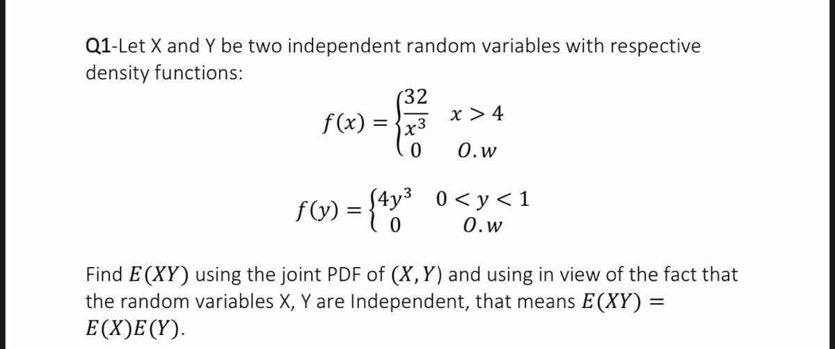 Q1-Let X and Y be two independent random variables with respective
density functions:
(32
x > 4
f (x) =
0.w
f) = {**
0 < y < 1
0.w
Find E (XY) using the joint PDF of (X,Y) and using in view of the fact that
the random variables X, Y are Independent, that means E (XY) =
E(X)E(Y).
%3D
