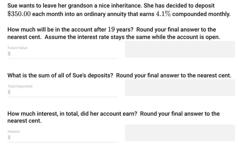 Sue wants to leave her grandson a nice inheritance. She has decided to deposit
$350.00 each month into an ordinary annuity that earns 4.1% compounded monthly.
How much will be in the account after 19 years? Round your final answer to the
nearest cent. Assume the interest rate stays the same while the account is open.
Future Value
What is the sum of all of Sue's deposits? Round your final answer to the nearest cent.
Total Deposited
How much interest, in total, did her account earn? Round your final answer to the
nearest cent.
Interest