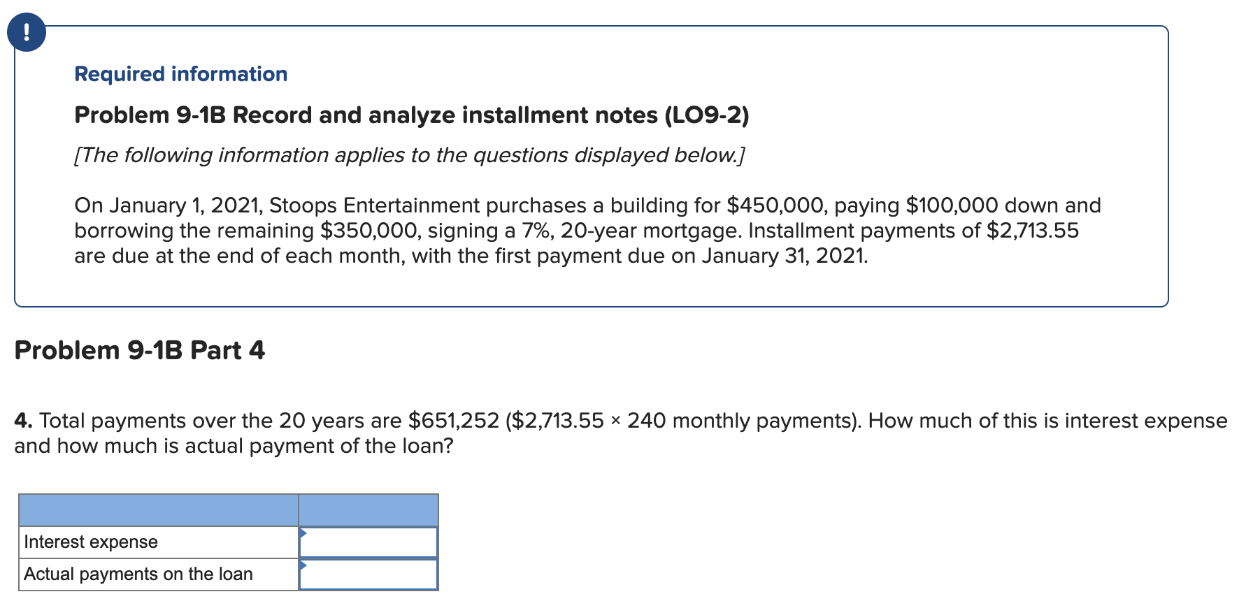 Required information
Problem 9-1B Record and analyze installment notes (LO9-2)
[The following information applies to the questions displayed below.]
On January 1, 2021, Stoops Entertainment purchases a building for $450,000, paying $100,000 down and
borrowing the remaining $350,000, signing a 7%, 20-year mortgage. Installment payments of $2,713.55
are due at the end of each month, with the first payment due on January 31, 2021.
Problem 9-1B Part 4
4. Total payments over the 20 years are $651,252 ($2,713.55 × 240 monthly payments). How much of this is interest expense
and how much is actual payment of the loan?
Interest expense
Actual payments on the loan
