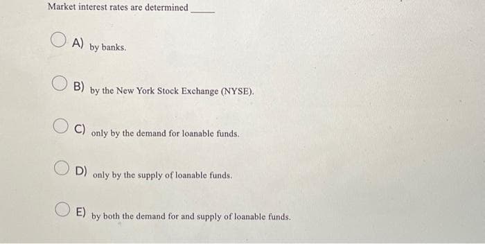Market interest rates are determined
A) by banks.
B)
by the New York Stock Exchange (NYSE).
C) only by the demand for loanable funds.
D) only by the supply of loanable funds.
O E)
by both the demand for and supply of loanable funds.
