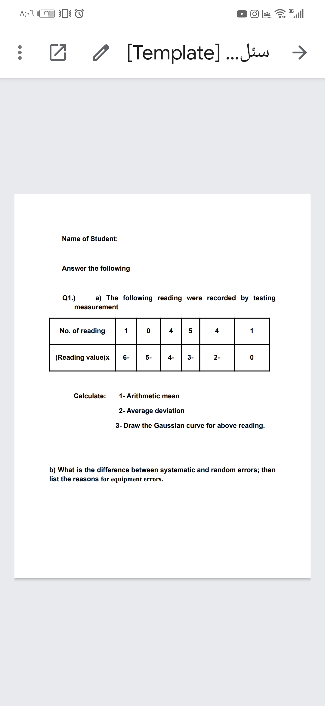 36 ull
[Template].. Jus →
Name of Student:
Answer the following
Q1.)
a) The following reading were recorded by testing
measurement
No. of reading
1
4
4
(Reading value(x
6-
5-
4-
3-
Calculate:
1- Arithmetic mean
2- Average deviation
3- Draw the Gaussian curve for above reading.
b) What is the difference between systematic and random errors; then
list the reasons for equipment errors.
2-
LO
