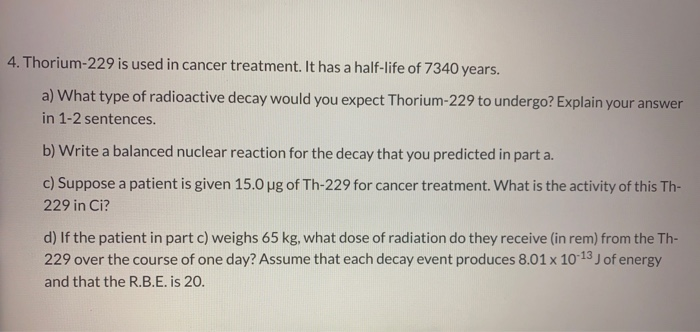 4. Thorium-229 is used in cancer treatment. It has a half-life of 7340 years.
a) What type of radioactive decay would you expect Thorium-229 to undergo? Explain your answer
in 1-2 sentences.
b) Write a balanced nuclear reaction for the decay that you predicted in part a.
c) Suppose a patient is given 15.0 pg of Th-229 for cancer treatment. What is the activity of this Th-
229 in Ci?
d) If the patient in part c) weighs 65 kg, what dose of radiation do they receive (in rem) from the Th-
229 over the course of one day? Assume that each decay event produces 8.01 x 1013 Jof energy
and that the R.B.E. is 20.
