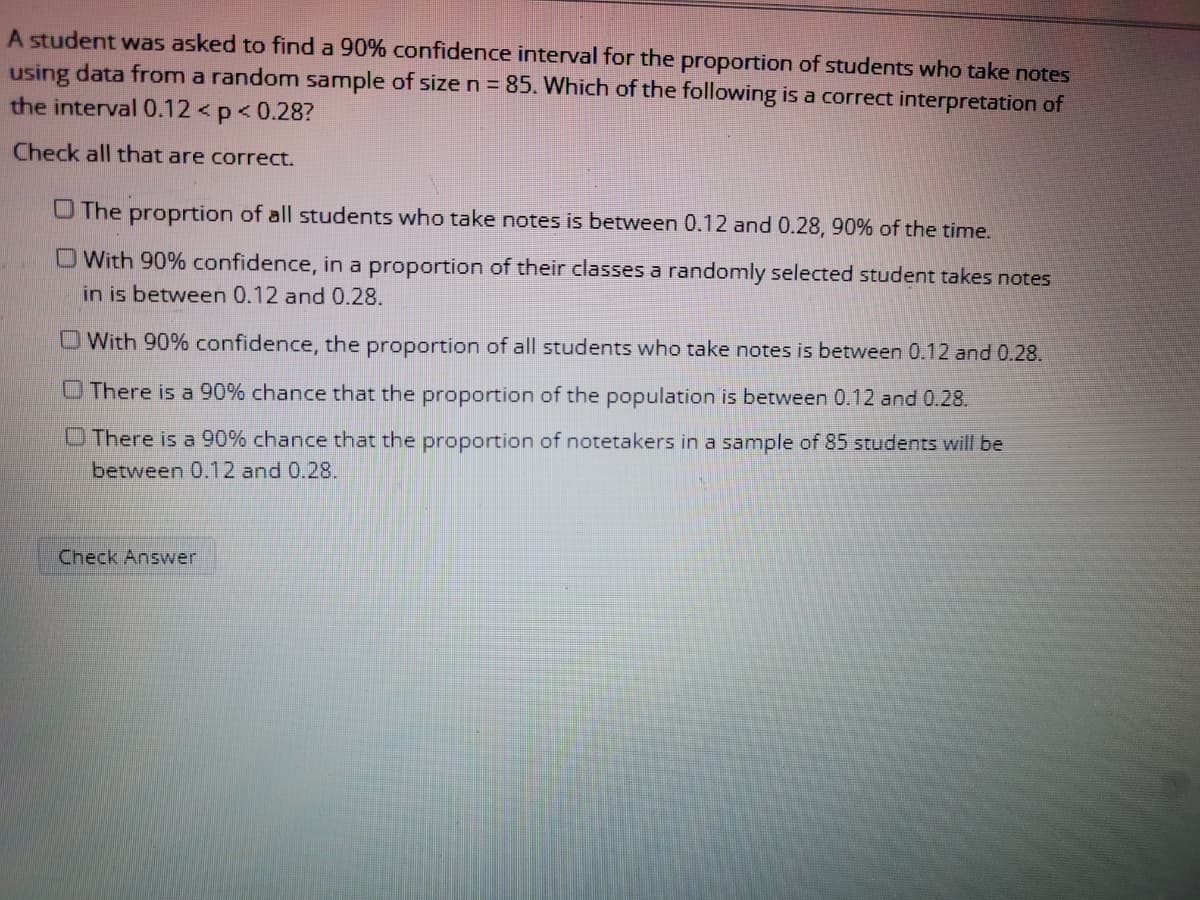 A student was asked to find a 90% confidence interval for the proportion of students who take notes
using data from a random sample of size n = 85. Which of the following is a correct interpretation of
the interval 0.12 <p<0.28?
Check all that are correct.
O The proprtion of all students who take notes is between 0.12 and 0.28, 90% of the time.
OWith 90% confidence, in a proportion of their classes a randomly selected student takes notes
in is between 0.12 and 0.28.
OWith 90% confidence, the proportion of all students who take notes is between 0.12 and 0.28.
OThere is a 90% chance that the proportion of the population is between 0.12 and 0.28.
O There is a 90% chance that the proportion of notetakers in a sample of 85 students will be
between 0.12 and 0.28.
Check Answer
