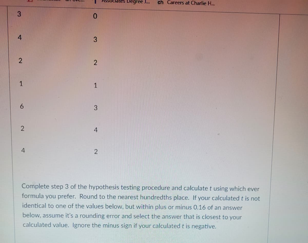 3
4
2
1
6
2
4
0
3
2
1
3
4
2
clates Degree J... ch Careers at Charlie H...
Complete step 3 of the hypothesis testing procedure and calculate t using which ever
formula you prefer. Round to the nearest hundredths place. If your calculated t is not
identical to one of the values below, but within plus or minus 0.16 of an answer
below, assume it's a rounding error and select the answer that is closest to your
calculated value. Ignore the minus sign if your calculated t is negative.