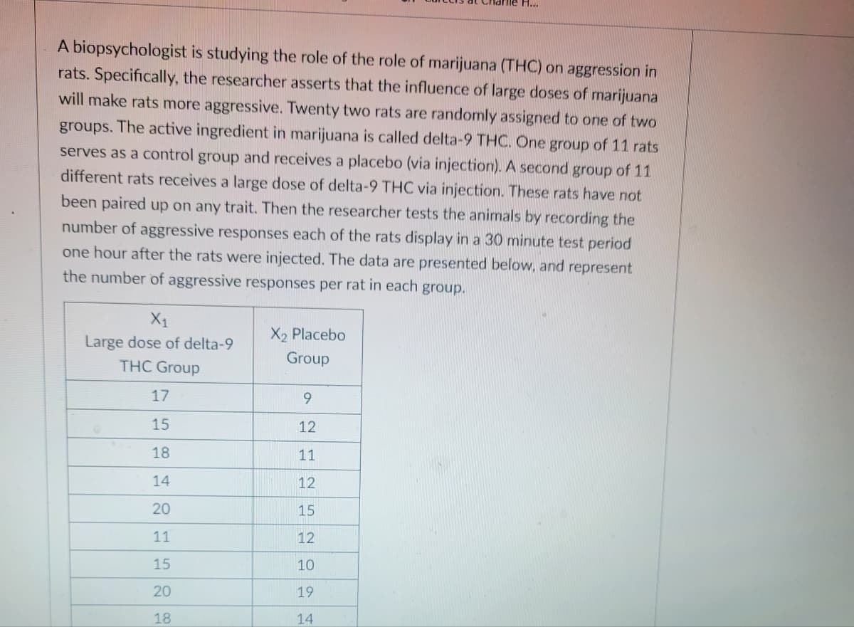 A biopsychologist is studying the role of the role of marijuana (THC) on aggression in
rats. Specifically, the researcher asserts that the influence of large doses of marijuana
will make rats more aggressive. Twenty two rats are randomly assigned to one of two
groups. The active ingredient in marijuana is called delta-9 THC. One group of 11 rats
serves as a control group and receives a placebo (via injection). A second group of 11
different rats receives a large dose of delta-9 THC via injection. These rats have not
been paired up on any trait. Then the researcher tests the animals by recording the
number of aggressive responses each of the rats display in a 30 minute test period
one hour after the rats were injected. The data are presented below, and represent
the number of aggressive responses per rat in each group.
X₁
Large dose of delta-9
THC Group
17
15
18
14
20
11
15
20
18
X₂ Placebo
Group
le H...
9
12
11
12
15
12
10
19
14