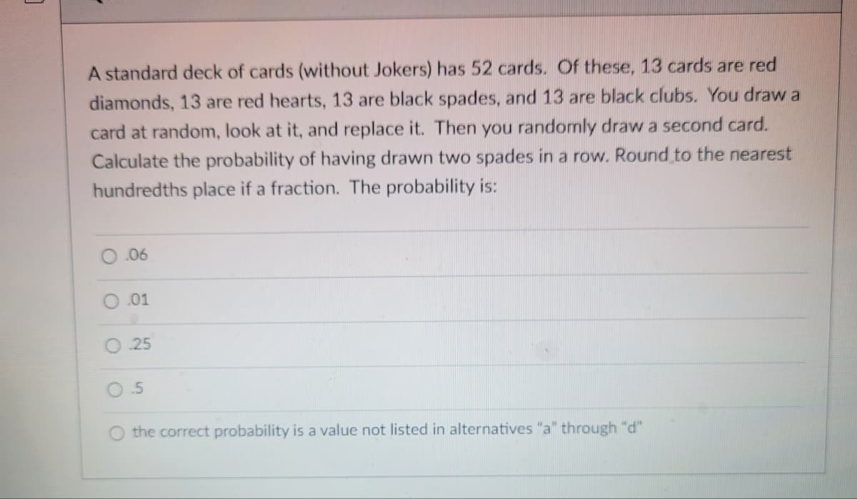 A standard deck of cards (without Jokers) has 52 cards. Of these, 13 cards are red
diamonds, 13 are red hearts, 13 are black spades, and 13 are black clubs. You draw a
card at random, look at it, and replace it. Then you randomly draw a second card.
Calculate the probability of having drawn two spades in a row. Round to the nearest
hundredths place if a fraction. The probability is:
.06
.01
25
5
the correct probability is a value not listed in alternatives "a" through "d"