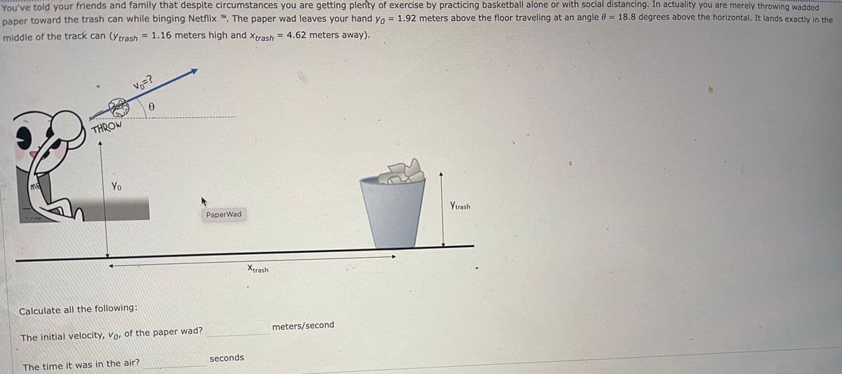 You've told your friends and family that despite circumstances you are getting plenty of exercise by practicing basketball alone or with social distancing. In actuality you are merely throwing wadded
paper toward the trash can while binging Netflix ™M. The paper wad leaves your hand yo = 1.92 meters above the floor traveling at an angle = 18.8 degrees above the horizontal. It lands exactly in the
middle of the track can (Ytrash = 1.16 meters high and Xtrash = 4.62 meters away).
me
THROW
Yo
Vo=?
Calculate all the following:
0
The initial velocity, vor of the paper wad?
The time it was in the air?
PaperWad
seconds
Xtrash
meters/second
Ytrash