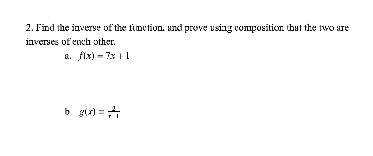 2. Find the inverse of the function, and prove using composition that the two are
inverses of each other.
a. f(x) = 7x+ 1
b. g(x) = 2
%3D
х-1
