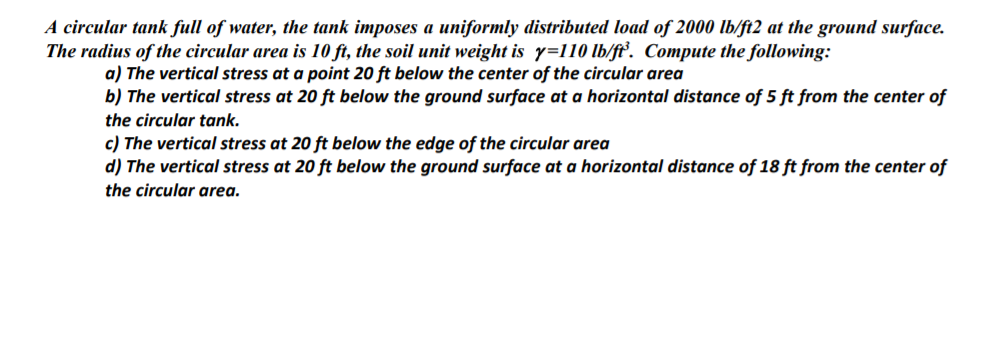 A circular tank full of water, the tank imposes a uniformly distributed load of 2000 lb/ft2 at the ground surface.
The radius of the circular area is 10 ft, the soil unit weight is y=110 lb/fť. Compute the following:
a) The vertical stress at a point 20 ft below the center of the circular area
b) The vertical stress at 20 ft below the ground surface at a horizontal distance of 5 ft from the center of
the circular tank.
c) The vertical stress at 20 ft below the edge of the circular area
d) The vertical stress at 20 ft below the ground surface at a horizontal distance of 18 ft from the center of
the circular area.
