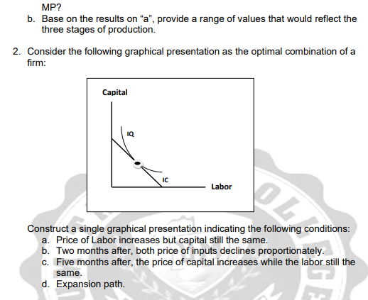 MP?
b. Base on the results on "a", provide a range of values that would reflect the
three stages of production.
2. Consider the following graphical presentation as the optimal combination of a
firm:
Capital
IQ
IC
Labor
OL
Construct a single graphical presentation indicating the following conditions:
a. Price of Labor increases but capital still the same.
b. Two months after, both price of inputs declines proportionately.
c. Five months after, the price of capital increases while the labor still the
same.
d. Expansion path.
GE
