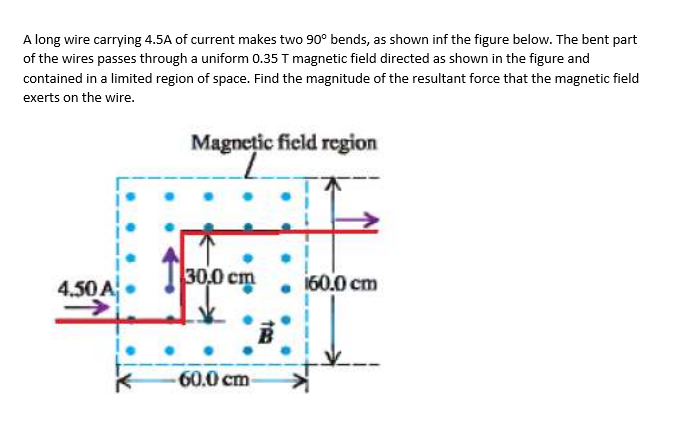 A long wire carrying 4.5A of current makes two 90° bends, as shown inf the figure below. The bent part
of the wires passes through a uniform 0.35 T magnetic field directed as shown in the figure and
contained in a limited region of space. Find the magnitude of the resultant force that the magnetic field
exerts on the wire.
4.50 A
Magnetic field region
30,0 cm
B
TRO
-60.0 cm-
160.0 cm