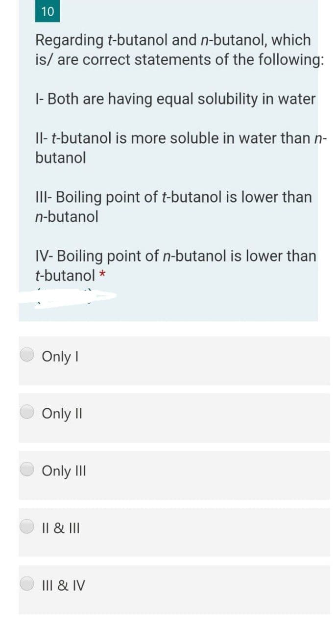 10
Regarding t-butanol and n-butanol, which
is/ are correct statements of the following:
|- Both are having equal solubility in water
Il- t-butanol is more soluble in water than n-
butanol
III- Boiling point of t-butanol is lower than
n-butanol
IV- Boiling point of n-butanol is lower than
t-butanol *
Only I
Only II
Only II
Il & II
III & IV
