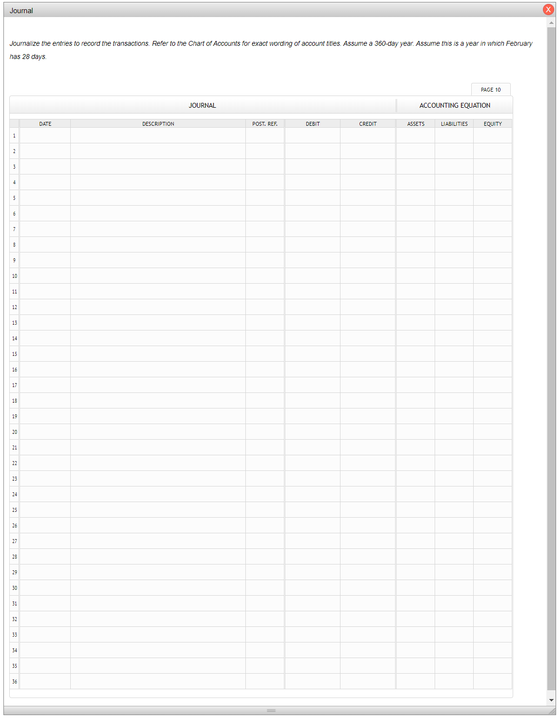 Journal
X
Journalize the entries to record the transactions. Refer to the Chart of Accounts for exact wording of account titles. Assume a 360-day year. Assume this is a year in which February
has 28 days.
PAGE 10
JOURNAL
ACCOUNTING EQUATION
DATE
DESCRIPTION
POST. REF.
DEBIT
CREDIT
ASSETS
LIABILITIES
EQUITY
1
2
4
5
10
11
12
13
14
15
16
17
18
19
20
21
22
23
24
25
26
27
28
29
30
31
32
33
34
35
36
