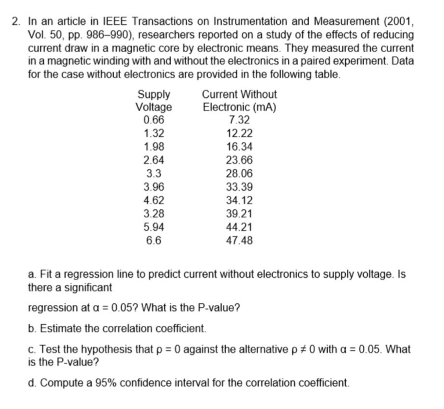 2. In an article in IEEE Transactions on Instrumentation and Measurement (2001,
Vol. 50, pp. 986-990), researchers reported on a study of the effects of reducing
current draw in a magnetic core by electronic means. They measured the current
in a magnetic winding with and without the electronics in a paired experiment. Data
for the case without electronics are provided in the following table.
Supply
Current Without
Electronic (mA)
Voltage
0.66
7.32
1.32
12.22
1.98
16.34
2.64
23.66
3.3
28.06
3.96
33.39
4.62
34.12
3.28
39.21
5.94
44.21
6.6
47.48
a. Fit a regression line to predict current without electronics to supply voltage. Is
there a significant
regression at a = 0.05? What is the P-value?
b. Estimate the correlation coefficient.
c. Test the hypothesis that p = 0 against the alternative p #0 with a = 0.05. What
is the P-value?
d. Compute a 95% confidence interval for the correlation coefficient.