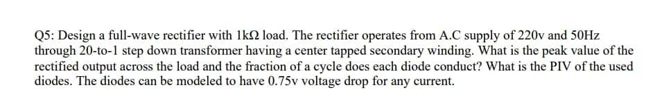 Q5: Design a full-wave rectifier with 1kN load. The rectifier operates from A.C supply of 220v and 50HZ
through 20-to-1 step down transformer having a center tapped secondary winding. What is the peak value of the
rectified output across the load and the fraction of a cycle does each diode conduct? What is the PIV of the used
diodes. The diodes can be modeled to have 0.75v voltage drop for any current.

