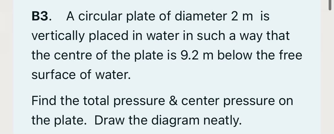 B3. A circular plate of diameter 2 m is
vertically placed in water in such a way that
the centre of the plate is 9.2 m below the free
surface of water.
Find the total pressure & center pressure on
the plate. Draw the diagram neatly.

