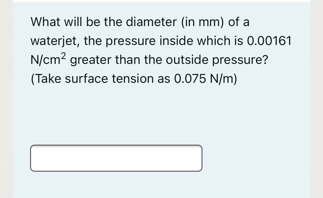 What will be the diameter (in mm) of a
waterjet, the pressure inside which is 0.00161
N/cm2 greater than the outside pressure?
(Take surface tension as 0.075 N/m)
