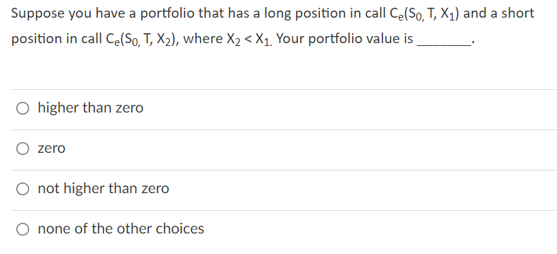 Suppose you have a portfolio that has a long position in call Ce(So, T, X1) and a short
position in call Ce(So, T, X2), where X2 < X1, Your portfolio value is
O higher than zero
O zero
O not higher than zero
O none of the other choices
