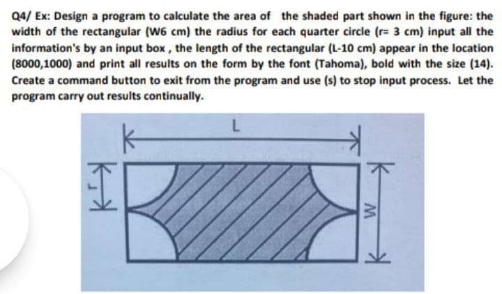 Q4/ Ex: Design a program to calculate the area of the shaded part shown in the figure: the
width of the rectangular (W6 cm) the radius for each quarter circle (r= 3 cm) input all the
information's by an input box, the length of the rectangular (L-10 cm) appear in the location
(8000,1000) and print all results on the form by the font (Tahoma), bold with the size (14).
Create a command button to exit from the program and use (s) to stop input process. Let the
program carry out results continually.
L
ky
M
K
