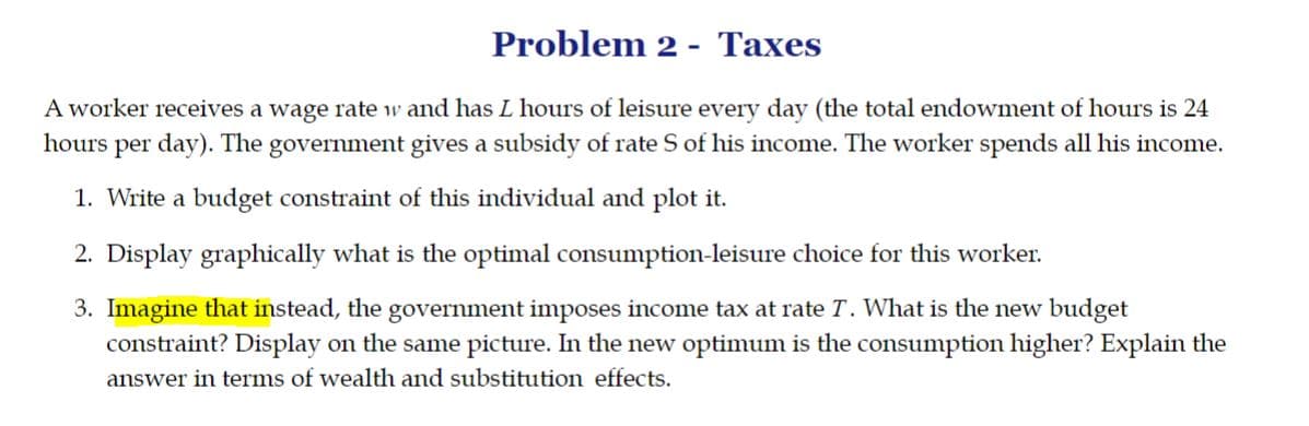 Problem 2 - Taxes
A worker receives a wage rate w and has L hours of leisure every day (the total endowment of hours is 24
hours per day). The government gives a subsidy of rate S of his income. The worker spends all his income.
1. Write a budget constraint of this individual and plot it.
2. Display graphically what is the optimal consumption-leisure choice for this worker.
3. Imagine that instead, the government imposes income tax at rate T. What is the new budget
constraint? Display on the same picture. In the new optimum is the consumption higher? Explain the
answer in terms of wealth and substitution effects.

