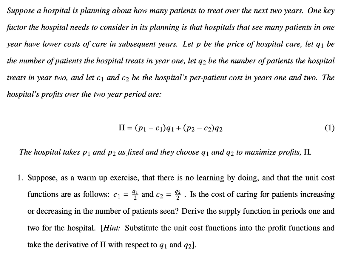 Suppose a hospital is planning about how many patients to treat over the next two years. One key
factor the hospital needs to consider in its planning is that hospitals that see many patients in one
year have lower costs of care in subsequent years. Let p be the price of hospital care, let 91 be
the number of patients the hospital treats in year one, let q2 be the number of patients the hospital
treats in year two, and let c₁ and c₂ be the hospital's per-patient cost in years one and two. The
hospital's profits over the two year period are:
II = (pic₁)91 + (p2 - c2)92
The hospital takes p1 and p2 as fixed and they choose q1 and q2 to maximize profits, II.
(1)
1. Suppose, as a warm up exercise, that there is no learning by doing, and that the unit cost
functions are as follows: c₁ = 21 and c2 = 92. Is the cost of caring for patients increasing
or decreasing in the number of patients seen? Derive the supply function in periods one and
two for the hospital. [Hint: Substitute the unit cost functions into the profit functions and
take the derivative of II with respect to 91 and 92].