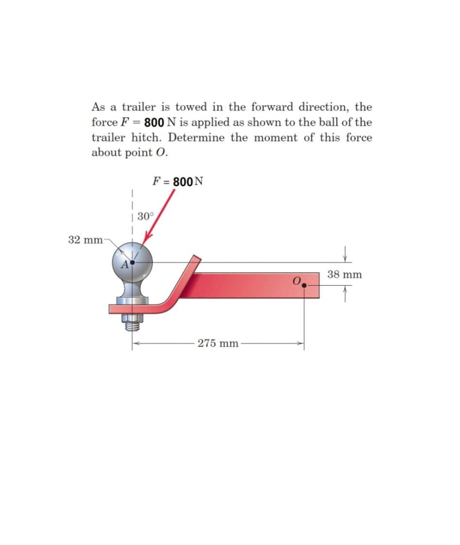 As a trailer is towed in the forward direction, the
force F = 800 N is applied as shown to the ball of the
trailer hitch. Determine the moment of this force
about point O.
F = 800N
| 30°
32 mm
38 mm
275 mm
