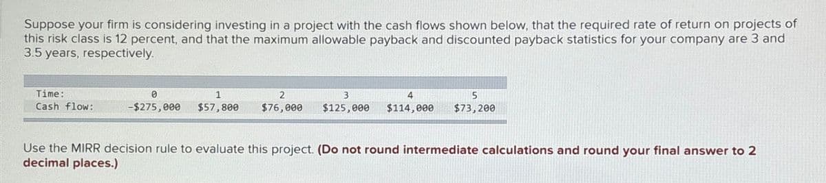 Suppose your firm is considering investing in a project with the cash flows shown below, that the required rate of return on projects of
this risk class is 12 percent, and that the maximum allowable payback and discounted payback statistics for your company are 3 and
3.5 years, respectively.
Time:
0
1
2
3
4
Cash flow:
-$275,000 $57,800 $76,000 $125,000 $114,000
5
$73,200
Use the MIRR decision rule to evaluate this project. (Do not round intermediate calculations and round your final answer to 2
decimal places.)