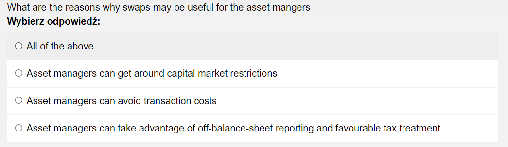 What are the reasons why swaps may be useful for the asset mangers
Wybierz odpowiedź:
O All of the above
O Asset managers can get around capital market restrictions
O Asset managers can avoid transaction costs
O Asset managers can take advantage of off-balance-sheet reporting and favourable tax treatment