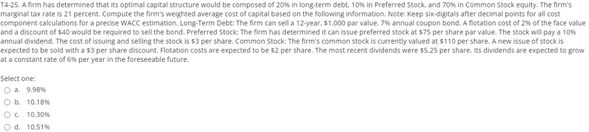 T4-25. A firm has determined that its optimal capital structure would be composed of 20% in long-term debt, 10% in Preferred Stock, and 70% in Common Stock equity. The firm's
marginal tax rate is 21 percent. Compute the firm's weighted average cost of capital based on the following information. Note: Keep six-digitals after decimal points for all cost
component calculations for a precise WACC estimation. Long-Term Debt: The firm can sell a 12-year, $1,000 par value, 7% annual coupon bond. A flotation cost of 2% of the face value
and a discount of $40 would be required to sell the bond. Preferred Stock: The firm has determined it can issue preferred stock at $75 per share par value. The stock will pay a 10%
annual dividend. The cost of issuing and selling the stock is $3 per share. Common Stock: The firm's common stock is currently valued at $110 per share. A new issue of stock is
expected to be sold with a $3 per share discount. Flotation costs are expected to be s2 per share. The most recent dividends were $5.25 per share. Its dividends are expected to grow
at a constant rate of 6% per year in the foreseeable future.
Select one:
O a. 9.98%
O b. 10.18%
O c. 10.30%
O d. 10.51%
