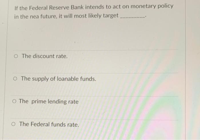 If the Federal Reserve Bank intends to act on monetary policy
in the nea future, it will most likely target
O The discount rate.
O The supply of loanable funds.
O The prime lending rate
O The Federal funds rate.

