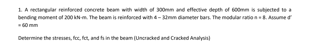 1. A rectangular reinforced concrete beam with width of 300mm and effective depth of 600mm is subjected to a
bending moment of 200 kN-m. The beam is reinforced with 4 – 32mm diameter bars. The modular ratio n = 8. Assume d'
= 60 mm
Determine the stresses, fcc, fct, and fs in the beam (Uncracked and Cracked Analysis)
