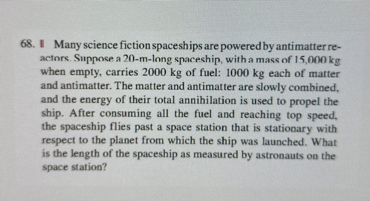 68. Many science fiction spaceships are powered by antimatter re-
actors. Suppose a 20-m-long spaceship, with a mass of 15,000 kg
when empty, carries 2000 kg of fuel: 1000 kg each of matter
and antimatter. The matter and antimatter are slowly combined,
and the energy of their total annihilation is used to propel the
ship. After consuming all the fuel and reaching top speed,
the spaceship flies past a space station that is stationary with
respect to the planet from which the ship was launched. What
is the length of the spaceship as measured by astronauts on the
space station?