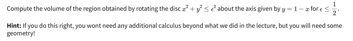 1
2°
Compute the volume of the region obtained by rotating the disc x² + y² ≤ €² about the axis given by y = 1 − x for € ≤
Hint: If you do this right, you wont need any additional calculus beyond what we did in the lecture, but you will need some
geometry!