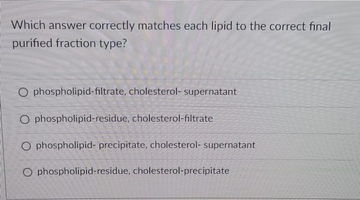 Which answer correctly matches each lipid to the correct final
purified fraction type?
O phospholipid-filtrate, cholesterol supernatant
Ophospholipid-residue, cholesterol filtrate
Ophospholipid-precipitate, cholesterol- supernatant
Ophospholipid-residue, cholesterol-precipitate